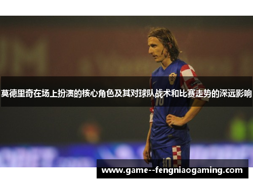 莫德里奇在场上扮演的核心角色及其对球队战术和比赛走势的深远影响