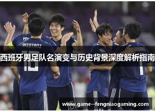 西班牙男足队名演变与历史背景深度解析指南 西班牙男足队名演变与历史背景深度解析指南