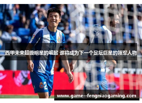 西甲未来超级明星的崛起 谁将成为下一个足坛巨星的领军人物