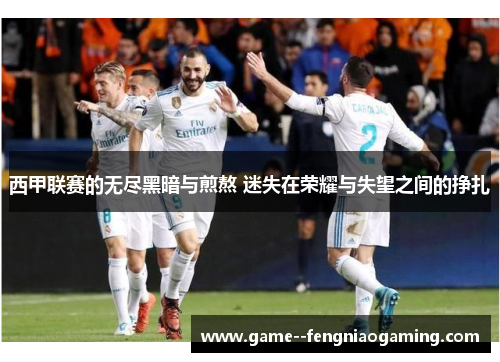 西甲联赛的无尽黑暗与煎熬 迷失在荣耀与失望之间的挣扎 西甲联赛的无尽黑暗与煎熬 迷失在荣耀与失望之间的挣扎