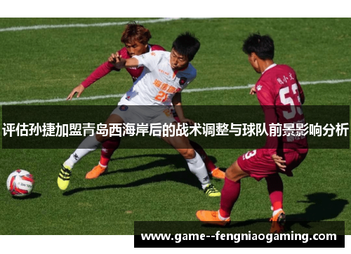 评估孙捷加盟青岛西海岸后的战术调整与球队前景影响分析