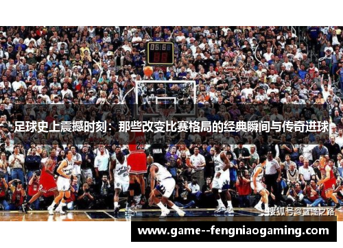 足球史上震撼时刻：那些改变比赛格局的经典瞬间与传奇进球