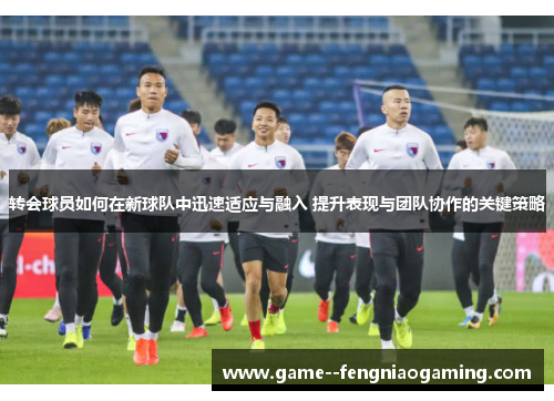 转会球员如何在新球队中迅速适应与融入 提升表现与团队协作的关键策略