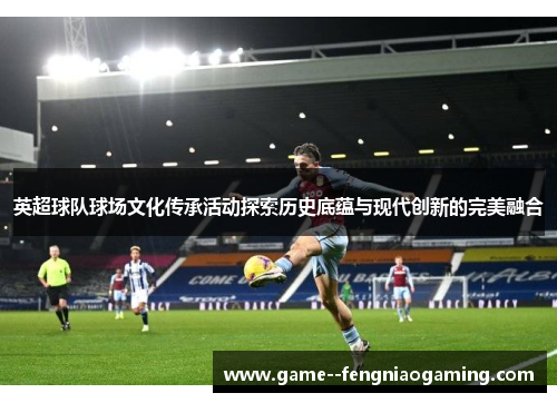 英超球队球场文化传承活动探索历史底蕴与现代创新的完美融合 英超球队球场文化传承活动探索历史底蕴与现代创新的完美融合