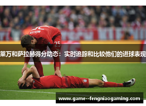 莱万和萨拉赫得分动态:实时追踪和比较他们的进球表现 莱万和萨拉赫得分动态:实时追踪和比较他们的进球表现