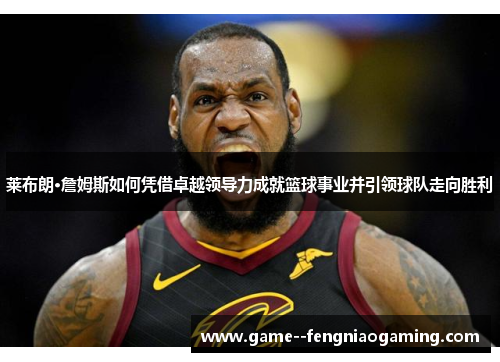 莱布朗·詹姆斯如何凭借卓越领导力成就篮球事业并引领球队走向胜利 莱布朗·詹姆斯如何凭借卓越领导力成就篮球事业并引领球队走向胜利