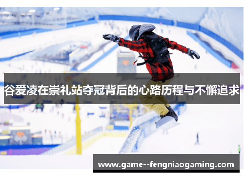 谷爱凌在崇礼站夺冠背后的心路历程与不懈追求