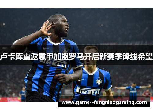 卢卡库重返意甲加盟罗马开启新赛季锋线希望 卢卡库重返意甲加盟罗马开启新赛季锋线希望