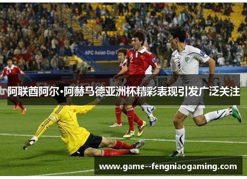 阿联酋阿尔·阿赫马德亚洲杯精彩表现引发广泛关注