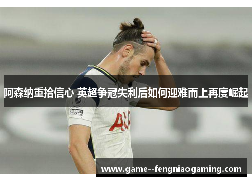 阿森纳重拾信心 英超争冠失利后如何迎难而上再度崛起