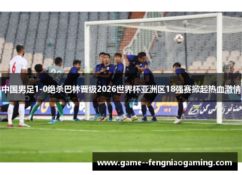 中国男足1-0绝杀巴林晋级2026世界杯亚洲区18强赛掀起热血激情 中国男足1-0绝杀巴林晋级2026世界杯亚洲区18强赛掀起热血激情