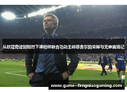 从欧冠奇迹到黯然下课柏林联合功勋主帅菲舍尔的荣耀与无奈离场记 从欧冠奇迹到黯然下课柏林联合功勋主帅菲舍尔的荣耀与无奈离场记