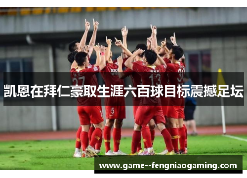 凯恩在拜仁豪取生涯六百球目标震撼足坛 凯恩在拜仁豪取生涯六百球目标震撼足坛