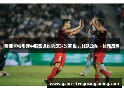 穆斯卡特引领中超激进攻势足球改革 助力球队攻防一体新风潮
