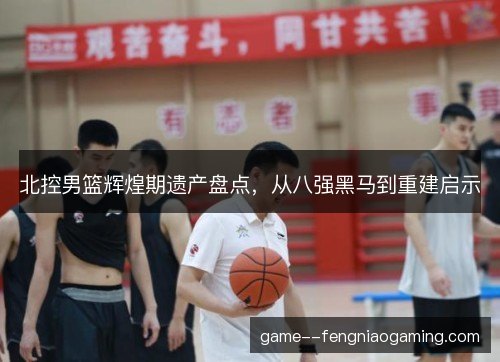 北控男篮辉煌期遗产盘点，从八强黑马到重建启示