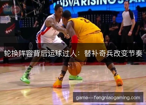 轮换阵容背后运球过人：替补奇兵改变节奏